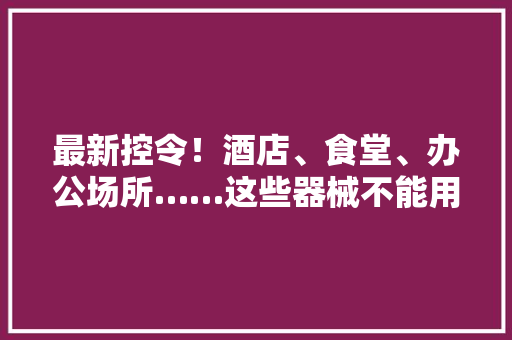 最新控令！酒店、食堂、办公场所……这些器械不能用了
