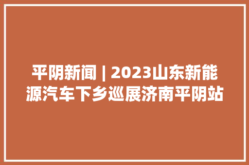 平阴新闻 | 2023山东新能源汽车下乡巡展济南平阴站启动典礼举行“小网格”兜起食物安然“大年夜保障”