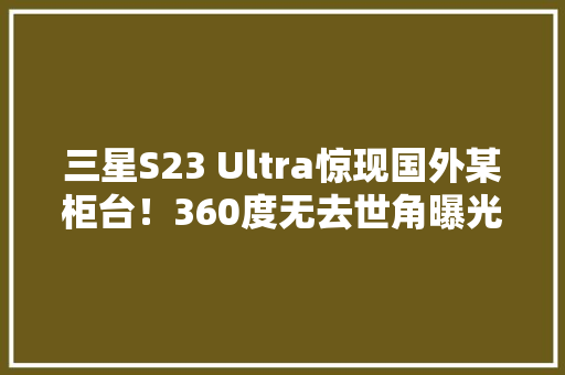 三星S23 Ultra惊现国外某柜台！360度无去世角曝光