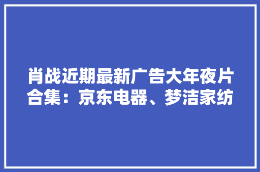 肖战近期最新广告大年夜片合集：京东电器、梦洁家纺、益达