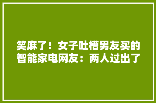 笑麻了！女子吐槽男友买的智能家电网友：两人过出了群居的觉得,马桶维修上门附近电话。