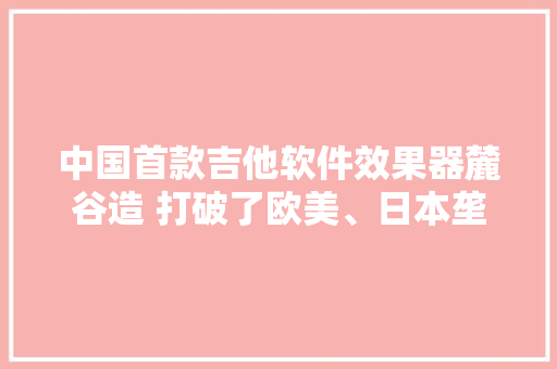 中国首款吉他软件效果器麓谷造 打破了欧美、日本垄断
