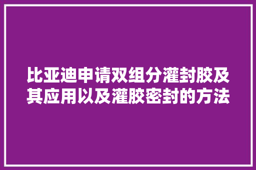 比亚迪申请双组分灌封胶及其应用以及灌胶密封的方法专利抗冷热冲击机能好不易开裂