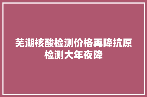 芜湖核酸检测价格再降抗原检测大年夜降