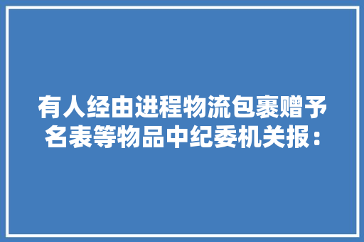 有人经由进程物流包裹赠予名表等物品中纪委机关报：严查,快递单号查询。
