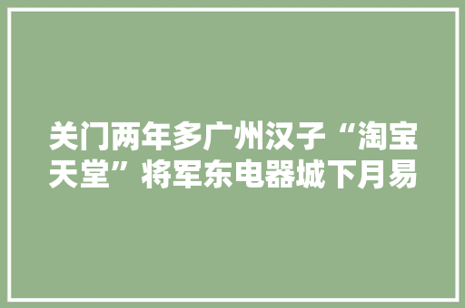 关门两年多广州汉子“淘宝天堂”将军东电器城下月易址重开