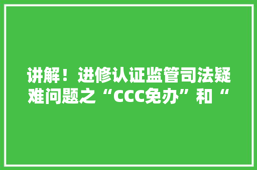 讲解！进修认证监管司法疑难问题之“CCC免办”和“无需认证”