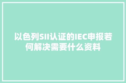 以色列SII认证的IEC申报若何解决需要什么资料,认证机构排名全国50名名单。