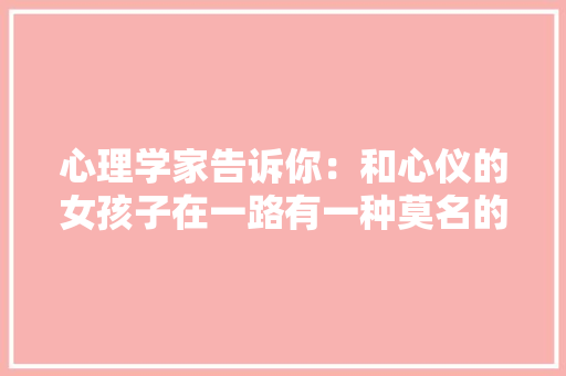 心理学家告诉你：和心仪的女孩子在一路有一种莫名的主要感 心理学家告诉你：和心仪的女孩子在一路有一种莫名的主要感 智能家居
