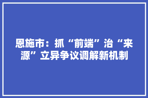恩施市：抓“前端”治“来源”立异争议调解新机制