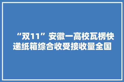 “双11”安徽一高校瓦楞快递纸箱综合收受接收量全国第一