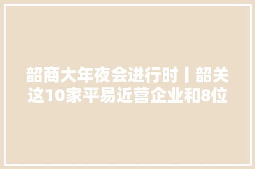 韶商大年夜会进行时丨韶关这10家平易近营企业和8位企业家获表彰