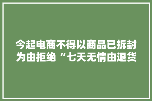 今起电商不得以商品已拆封为由拒绝“七天无情由退货”