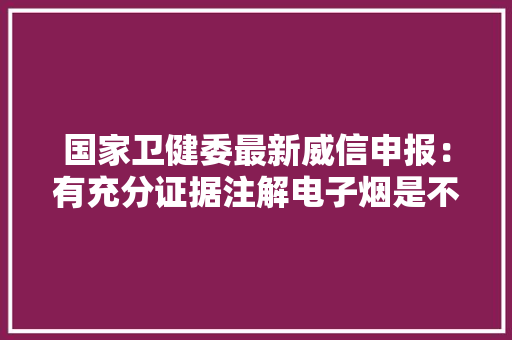 国家卫健委最新威信申报：有充分证据注解电子烟是不屈安的