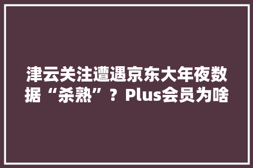 津云关注遭遇京东大年夜数据“杀熟”？Plus会员为啥不能买促销商品？