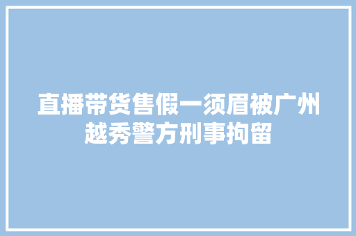 直播带货售假一须眉被广州越秀警方刑事拘留