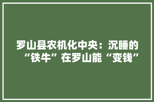 罗山县农机化中央：沉睡的“铁牛”在罗山能“变钱”,报废车拍卖交易网。