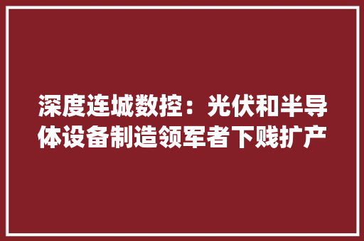深度连城数控：光伏和半导体设备制造领军者下贱扩产+新产品发力共筑平台化（835368.BJ）--开源