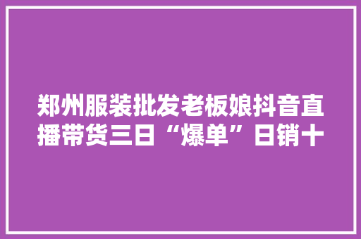 郑州服装批发老板娘抖音直播带货三日“爆单”日销十几万元