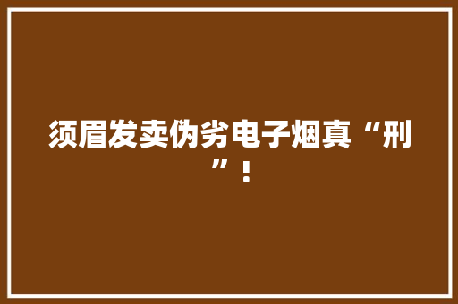 须眉发卖伪劣电子烟真“刑”!