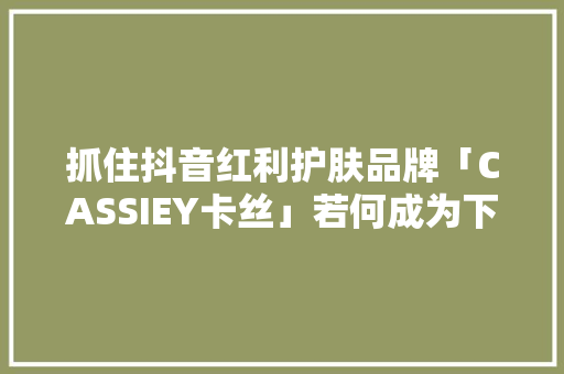 抓住抖音红利护肤品牌「CASSIEY卡丝」若何成为下一个「珀莱雅」？