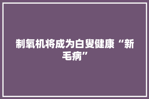 制氧机将成为白叟健康“新毛病”,康健什么意思。