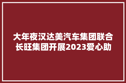 大年夜汉达美汽车集团联合长旺集团开展2023爱心助学行动