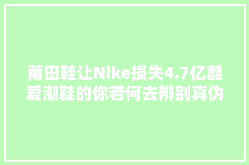 莆田鞋让Nike损失4.7亿酷爱潮鞋的你若何去辨别真伪