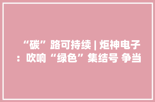 “碳”路可持续 | 炬神电子：吹响“绿色”集结号 争当节能“先锋”