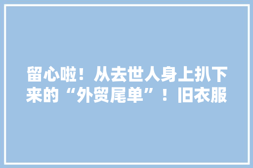 留心啦！从去世人身上扒下来的“外贸尾单”！旧衣服家当转地下 留心啦！从去世人身上扒下来的“外贸尾单”！旧衣服家当转地下 人工智能