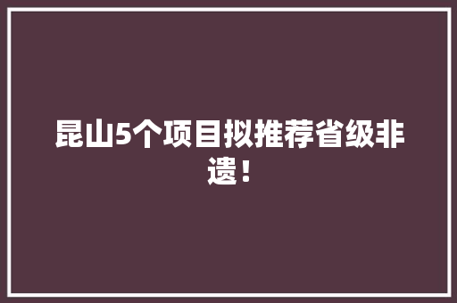 昆山5个项目拟推荐省级非遗！
