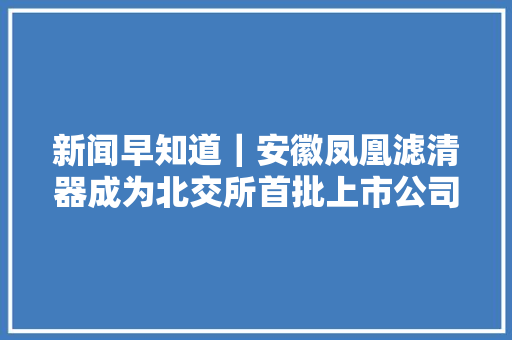 新闻早知道｜安徽凤凰滤清器成为北交所首批上市公司