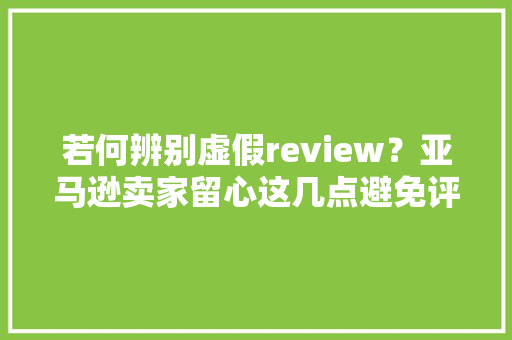 若何辨别虚假review？亚马逊卖家留心这几点避免评论被“拉黑”