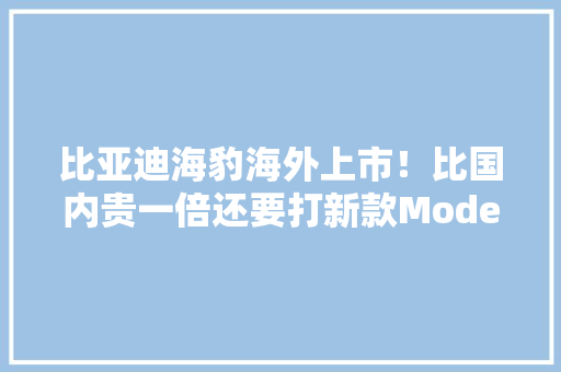 比亚迪海豹海外上市！比国内贵一倍还要打新款Model 3？