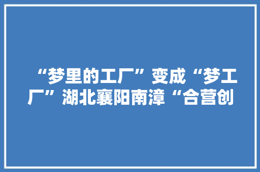 “梦里的工厂”变成“梦工厂”湖北襄阳南漳“合营创富梦工厂”见闻