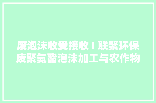 废泡沫收受接收 I 联聚环保废聚氨酯泡沫加工与农作物秸秆加工等项目