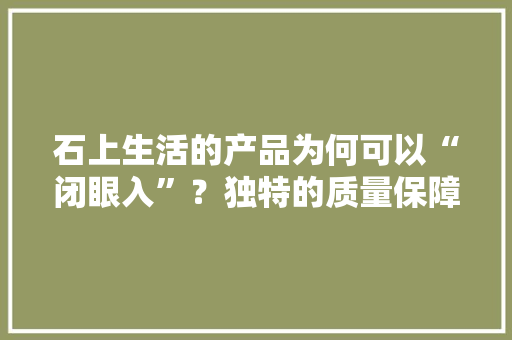 石上生活的产品为何可以“闭眼入”？独特的质量保障体系解密 石上生活的产品为何可以“闭眼入”？独特的质量保障体系解密 智能科技