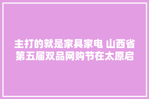 主打的就是家具家电 山西省第五届双品网购节在太原启动！