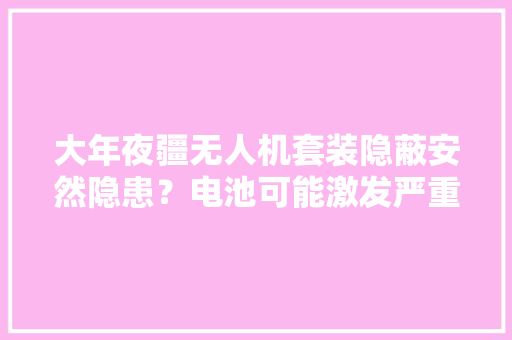 大年夜疆无人机套装隐蔽安然隐患？电池可能激发严重问题