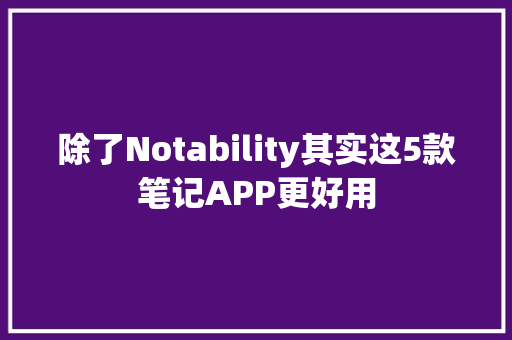 除了Notability其实这5款笔记APP更好用