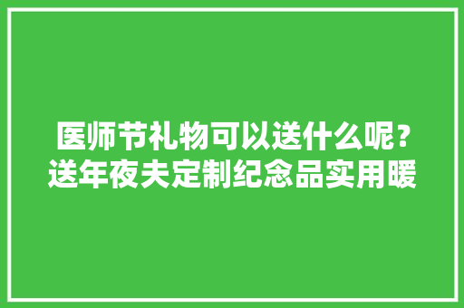 医师节礼物可以送什么呢？送年夜夫定制纪念品实用暖心推荐