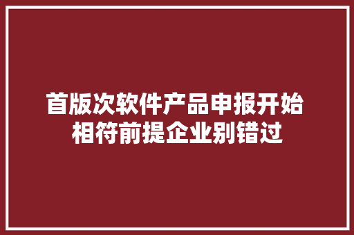 首版次软件产品申报开始 相符前提企业别错过