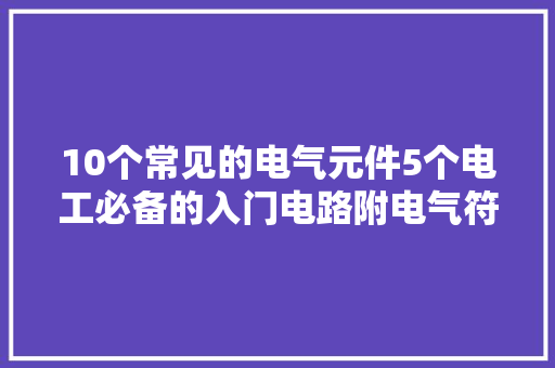 10个常见的电气元件5个电工必备的入门电路附电气符号一览表,电路板加工外发。
