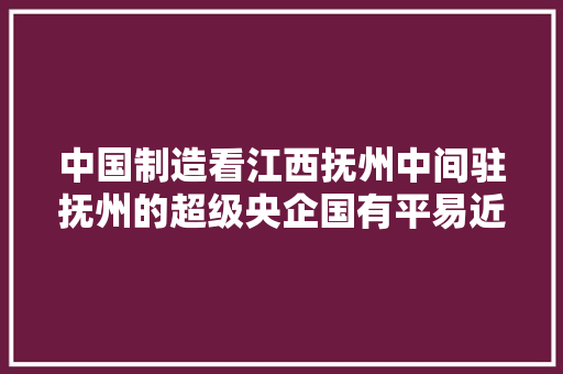 中国制造看江西抚州中间驻抚州的超级央企国有平易近营制造业有多强