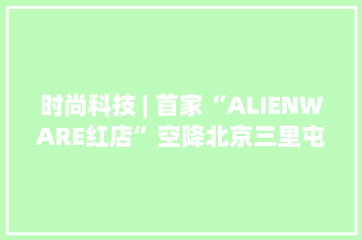 时尚科技 | 首家“ALIENWARE红店”空降北京三里屯邃古里