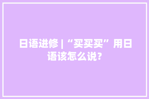 日语进修 |“买买买”用日语该怎么说？