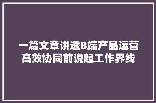 一篇文章讲透B端产品运营高效协同前说起工作界线