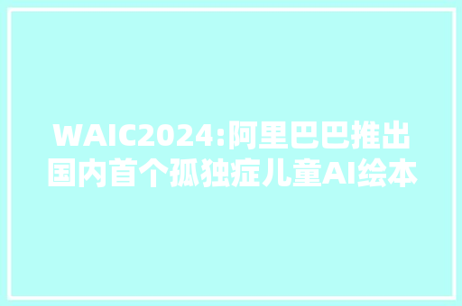 WAIC2024:阿里巴巴推出国内首个孤独症儿童AI绘本对象