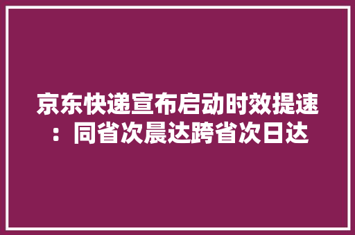 京东快递宣布启动时效提速：同省次晨达跨省次日达