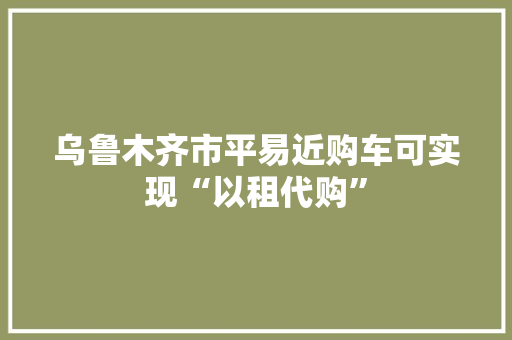 乌鲁木齐市平易近购车可实现“以租代购” 乌鲁木齐市平易近购车可实现“以租代购” 互联通信